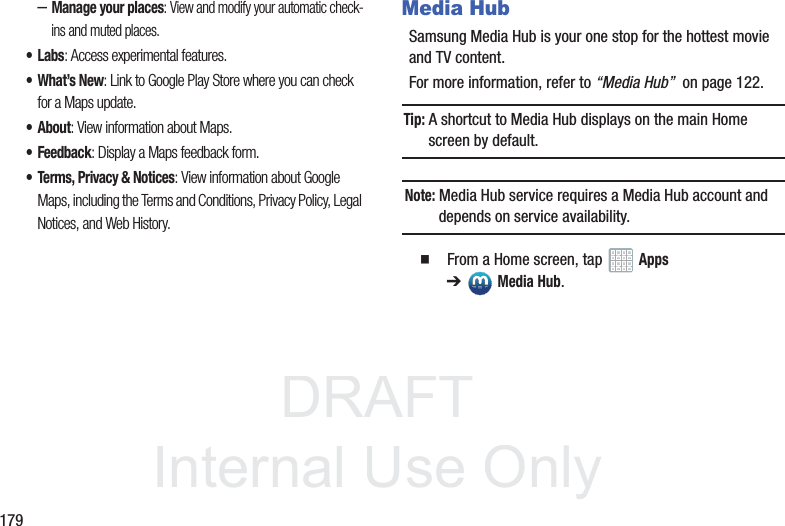 DRAFT InternalUse Only179–Manage your places: View and modify your automatic check-ins and muted places.•Labs: Access experimental features.•What’s New: Link to Google Play Store where you can check for a Maps update.• About: View information about Maps.• Feedback: Display a Maps feedback form.• Terms, Privacy & Notices: View information about Google Maps, including the Terms and Conditions, Privacy Policy, Legal Notices, and Web History.Media HubSamsung Media Hub is your one stop for the hottest movie and TV content.For more information, refer to “Media Hub” on page 122.Tip: A shortcut to Media Hub displays on the main Home screen by default.Note: Media Hub service requires a Media Hub account and depends on service availability. From a Home screen, tap Apps ➔Media Hub.