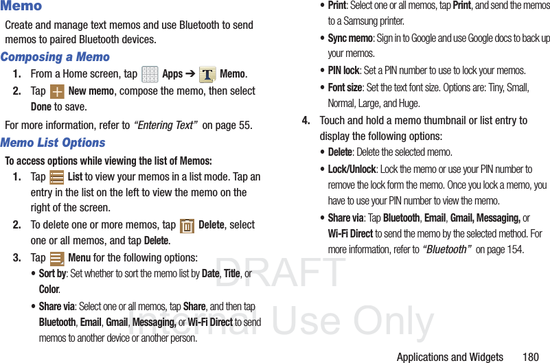 DRAFT InternalUse OnlyApplications and Widgets 180MemoCreate and manage text memos and use Bluetooth to send memos to paired Bluetooth devices.Composing a Memo1. From a Home screen, tap Apps ➔ Memo.2. Tap New memo, compose the memo, then select Done to save.For more information, refer to “Entering Text” on page 55.Memo List OptionsTo access options while viewing the list of Memos:1. Tap List to view your memos in a list mode. Tap an entry in the list on the left to view the memo on the right of the screen.2. To delete one or more memos, tap Delete, select one or all memos, and tap Delete.3. Tap Menu for the following options:•Sort by: Set whether to sort the memo list by Date, Title, or Color.•Share via: Select one or all memos, tap Share, and then tap Bluetooth, Email, Gmail, Messaging, or Wi-Fi Direct to send memos to another device or another person.•Print: Select one or all memos, tap Print, and send the memos to a Samsung printer.• Sync memo: Sign in to Google and use Google docs to back up your memos.• PIN lock: Set a PIN number to use to lock your memos.•Font size: Set the text font size. Options are: Tiny, Small, Normal, Large, and Huge.4. Touch and hold a memo thumbnail or list entry to display the following options:• Delete: Delete the selected memo.• Lock/Unlock: Lock the memo or use your PIN number to remove the lock form the memo. Once you lock a memo, you have to use your PIN number to view the memo.•Share via: Tap Bluetooth, Email, Gmail, Messaging, or Wi-Fi Direct to send the memo by the selected method. For more information, refer to “Bluetooth” on page 154.