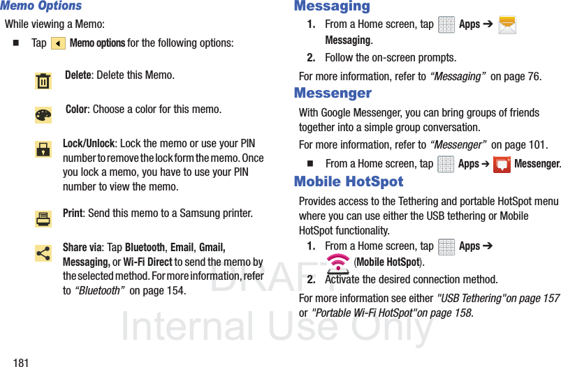 DRAFT InternalUse Only181Memo OptionsWhile viewing a Memo: Tap Memo options for the following options: Messaging1. From a Home screen, tap Apps ➔ Messaging.2. Follow the on-screen prompts.For more information, refer to “Messaging” on page 76.MessengerWith Google Messenger, you can bring groups of friends together into a simple group conversation.For more information, refer to “Messenger” on page 101. From a Home screen, tap Apps ➔Messenger.Mobile HotSpotProvides access to the Tethering and portable HotSpot menu where you can use either the USB tethering or Mobile HotSpot functionality.1. From a Home screen, tap Apps ➔ (Mobile HotSpot). 2. Activate the desired connection method.For more information see either "USB Tethering"on page 157 or "Portable Wi-Fi HotSpot"on page 158. Delete: Delete this Memo. Color: Choose a color for this memo.Lock/Unlock: Lock the memo or use your PIN number to remove the lock form the memo. Once you lock a memo, you have to use your PIN number to view the memo.Print: Send this memo to a Samsung printer.Share via: Tap Bluetooth, Email, Gmail, Messaging, or Wi-Fi Direct to send the memo by the selected method. For more information, refer to “Bluetooth” on page 154.