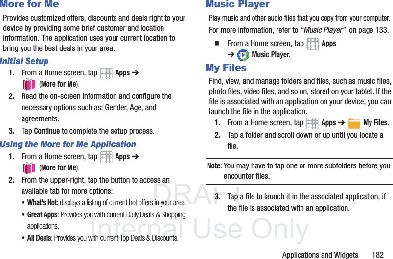DRAFT InternalUse OnlyApplications and Widgets 182More for MeProvides customized offers, discounts and deals right to your device by providing some brief customer and location information. The application uses your current location to bring you the best deals in your area.Initial Setup1. From a Home screen, tap Apps ➔ (More for Me).2. Read the on-screen information and configure the necessary options such as: Gender, Age, and agreements.3. Tap Continue to complete the setup process.Using the More for Me Application1. From a Home screen, tap Apps ➔ (More for Me).2. From the upper-right, tap the button to access an available tab for more options:•What’s Hot: displays a listing of current hot offers in your area.•Great Apps: Provides you with current Daily Deals & Shopping applications.• All Deals: Provides you with current Top Deals & Discounts.Music PlayerPlay music and other audio files that you copy from your computer.For more information, refer to “Music Player” on page 133. From a Home screen, tap Apps ➔Music Player.My FilesFind, view, and manage folders and files, such as music files, photo files, video files, and so on, stored on your tablet. If the file is associated with an application on your device, you can launch the file in the application.1. From a Home screen, tap Apps ➔My Files.2. Tap a folder and scroll down or up until you locate a file.Note: You may have to tap one or more subfolders before you encounter files.3. Tap a file to launch it in the associated application, if the file is associated with an application.