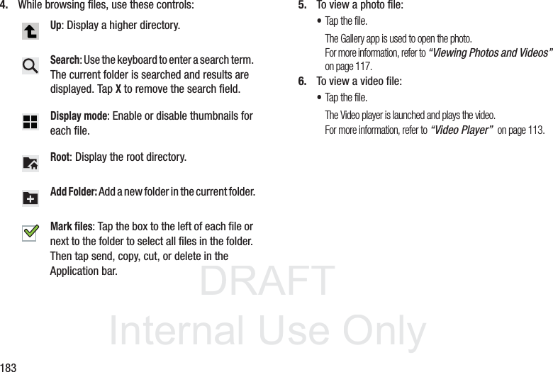 DRAFT InternalUse Only1834. While browsing files, use these controls: 5. To view a photo file:•Tap the file.The Gallery app is used to open the photo.For more information, refer to “Viewing Photos and Videos” on page 117.6. To view a video file:•Tap the file.The Video player is launched and plays the video.For more information, refer to “Video Player” on page 113.Up: Display a higher directory.Search: Use the keyboard to enter a search term. The current folder is searched and results are displayed. Tap X to remove the search field.Display mode: Enable or disable thumbnails for each file.Root: Display the root directory.Add Folder: Add a new folder in the current folder.Mark files: Tap the box to the left of each file or next to the folder to select all files in the folder. Then tap send, copy, cut, or delete in the Application bar.