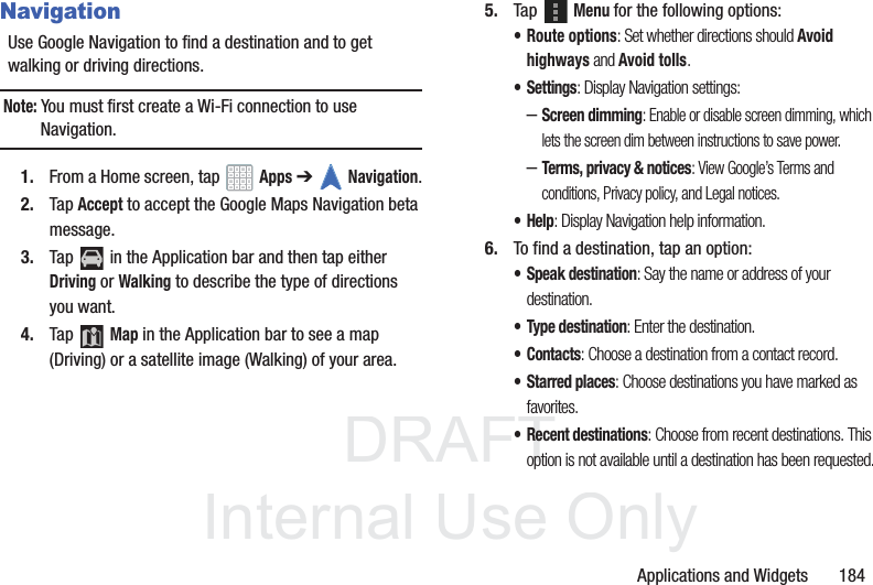 DRAFT InternalUse OnlyApplications and Widgets 184NavigationUse Google Navigation to find a destination and to get walking or driving directions.Note: You must first create a Wi-Fi connection to use Navigation.1. From a Home screen, tap Apps ➔Navigation.2. Tap Accept to accept the Google Maps Navigation beta message.3. Tap in the Application bar and then tap either Driving or Walking to describe the type of directions you want.4. Tap Map in the Application bar to see a map (Driving) or a satellite image (Walking) of your area.5. Tap Menu for the following options:• Route options: Set whether directions should Avoid highways and Avoid tolls.•Settings: Display Navigation settings:–Screen dimming: Enable or disable screen dimming, which lets the screen dim between instructions to save power.–Terms, privacy & notices: View Google’s Terms and conditions, Privacy policy, and Legal notices.•Help: Display Navigation help information.6. To find a destination, tap an option:• Speak destination: Say the name or address of your destination.• Type destination: Enter the destination.•Contacts: Choose a destination from a contact record.•Starred places: Choose destinations you have marked as favorites.• Recent destinations: Choose from recent destinations. This option is not available until a destination has been requested.