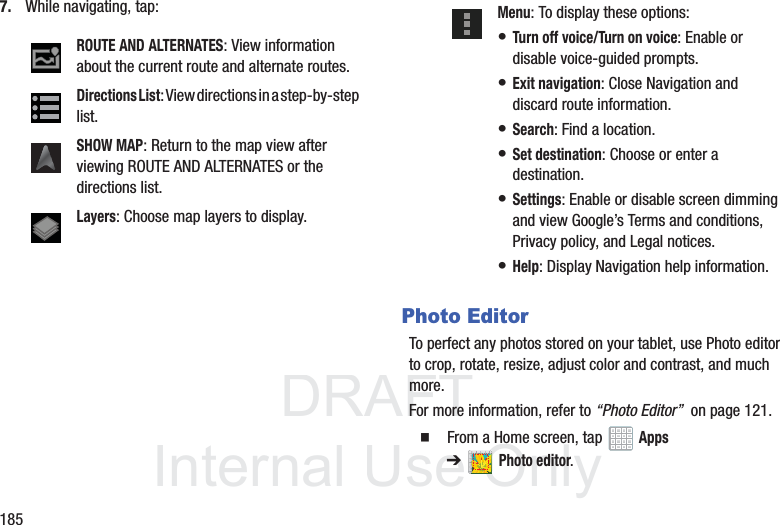DRAFT InternalUse Only1857. While navigating, tap:Photo EditorTo perfect any photos stored on your tablet, use Photo editor to crop, rotate, resize, adjust color and contrast, and much more.For more information, refer to “Photo Editor” on page 121. From a Home screen, tap Apps ➔Photo editor.ROUTE AND ALTERNATES: View information about the current route and alternate routes.Directions List: View directions in a step-by-step list.SHOW MAP: Return to the map view after viewing ROUTE AND ALTERNATES or the directions list.Layers: Choose map layers to display.Menu: To display these options:• Turn off voice/Turn on voice: Enable or disable voice-guided prompts.• Exit navigation: Close Navigation and discard route information.• Search: Find a location.• Set destination: Choose or enter a destination.• Settings: Enable or disable screen dimming and view Google’s Terms and conditions, Privacy policy, and Legal notices.• Help: Display Navigation help information.