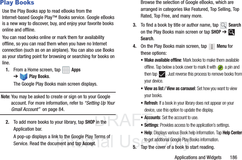 DRAFT InternalUse OnlyApplications and Widgets 186Play BooksUse the Play Books app to read eBooks from the Internet-based Google Play™ Books service. Google eBooks is a new way to discover, buy, and enjoy your favorite books online and offline.You can read books online or mark them for availability offline, so you can read them when you have no Internet connection (such as on an airplane). You can also use Books as your starting point for browsing or searching for books on line.1. From a Home screen, tap Apps ➔Play Books.The Google Play Books main screen displays.Note: You may be asked to create or sign on to your Google account. For more information, refer to “Setting Up Your Gmail Account” on page 84.2. To add more books to your library, tap SHOP in the Application bar.A pop-up displays a link to the Google Play Terms of Service. Read the document and tap Accept.Browse the selection of Google eBooks, which are arranged in categories like Featured, Top Selling, Top Rated, Top Free, and many more.3. To find a book by title or author name, tap Search on the Play Books main screen or tap SHOP ➔ Search.4. On the Play Books main screen, tap Menu for these options:• Make available offline: Mark books to make them available offline. Tap below a book cover to mark it with a pin and then tap . Just reverse this process to remove books from your device.• View as list / View as carousel: Set how you want to view your books.•Refresh: If a book in your library does not appear on your device, use this option to update the display.• Accounts: Set the account to use.•Settings: Provides access to the application’s settings.•Help: Displays various Book help information. Tap Help Center to get additional Google Play Books information.5. Tap the cover of a book to start reading.