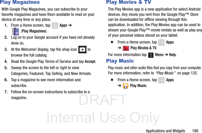 DRAFT InternalUse OnlyApplications and Widgets 188Play MagazinesWith Google Play Magazines, you can subscribe to your favorite magazines and have them available to read on your device at any time or any place.1. From a Home screen, tap Apps ➔ (Play Magazines).2. Log on to your Google account if you have not already done so. 3. At the Welcome! display, tap the shop icon to browse the full catalog.4. Read the Google Play Terms of Service and tap Accept.5. Sweep the screen to the left or right to view Categories, Featured, Top Selling, and New Arrivals.6. Tap a magazine to see more information and subscribe.7. Follow the on-screen instructions to subscribe to a magazine.Play Movies & TVThe Play Movies app is a new application for select Android devices. Any movie you rent from the Google Play™ Store can be downloaded for offline viewing through this application. In addition, the Play Movies app can be used to stream your Google Play™ movie rentals as well as play any of your personal videos stored on your tablet. From a Home screen, tap Apps ➔Play Movies & TV.For more information tap Menu ➔ Help.Play MusicPlay music and other audio files that you copy from your computer. For more information, refer to “Play Music” on page 125. From a Home screen, tap Apps ➔Play Music.