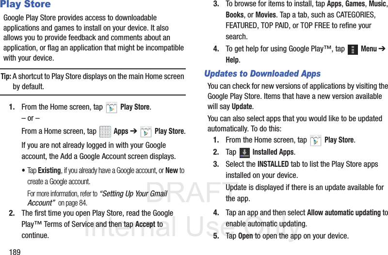 DRAFT InternalUse Only189Play StoreGoogle Play Store provides access to downloadable applications and games to install on your device. It also allows you to provide feedback and comments about an application, or flag an application that might be incompatible with your device.Tip: A shortcut to Play Store displays on the main Home screen by default.1. From the Home screen, tap Play Store.– or –From a Home screen, tap Apps ➔Play Store.If you are not already logged in with your Google account, the Add a Google Account screen displays.•Tap Existing, if you already have a Google account, or New to create a Google account.For more information, refer to “Setting Up Your Gmail Account” on page 84.2. The first time you open Play Store, read the Google Play™ Terms of Service and then tap Accept to continue.3. To browse for items to install, tap Apps, Games, Music, Books, or Movies. Tap a tab, such as CATEGORIES, FEATURED, TOP PAID, or TOP FREE to refine your search.4. To get help for using Google Play™, tap Menu ➔ Help.Updates to Downloaded AppsYou can check for new versions of applications by visiting the Google Play Store. Items that have a new version available will say Update.You can also select apps that you would like to be updated automatically. To do this:1. From the Home screen, tap Play Store.2. Tap Installed Apps.3. Select the INSTALLED tab to list the Play Store apps installed on your device.Update is displayed if there is an update available for the app.4. Tap an app and then select Allow automatic updating to enable automatic updating.5. Tap Open to open the app on your device.