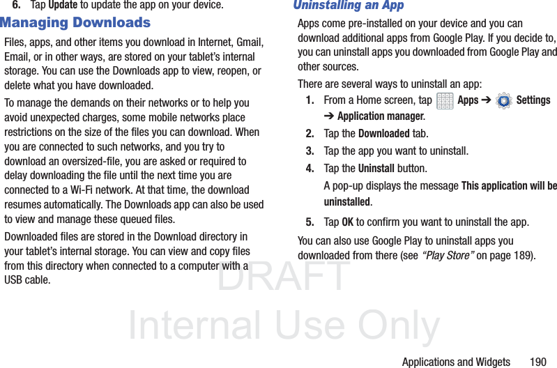 DRAFT InternalUse OnlyApplications and Widgets 1906. Tap Update to update the app on your device.Managing DownloadsFiles, apps, and other items you download in Internet, Gmail, Email, or in other ways, are stored on your tablet’s internal storage. You can use the Downloads app to view, reopen, or delete what you have downloaded.To manage the demands on their networks or to help you avoid unexpected charges, some mobile networks place restrictions on the size of the files you can download. When you are connected to such networks, and you try to download an oversized-file, you are asked or required to delay downloading the file until the next time you are connected to a Wi-Fi network. At that time, the download resumes automatically. The Downloads app can also be used to view and manage these queued files.Downloaded files are stored in the Download directory in your tablet’s internal storage. You can view and copy files from this directory when connected to a computer with a USB cable.Uninstalling an AppApps come pre-installed on your device and you can download additional apps from Google Play. If you decide to, you can uninstall apps you downloaded from Google Play and other sources.There are several ways to uninstall an app:1. From a Home screen, tap Apps ➔ Settings ➔Application manager.2. Tap the Downloaded tab.3. Tap the app you want to uninstall.4. Tap the Uninstall button.A pop-up displays the message This application will be uninstalled.5. Tap OK to confirm you want to uninstall the app.You can also use Google Play to uninstall apps you downloaded from there (see “Play Store” on page 189).