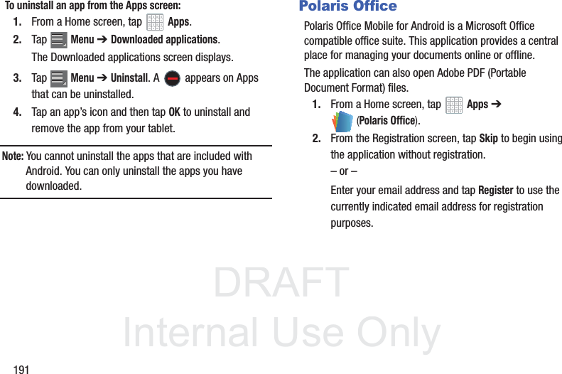 DRAFT InternalUse Only191To uninstall an app from the Apps screen:1. From a Home screen, tap Apps.2. Tap Menu ➔Downloaded applications.The Downloaded applications screen displays.3. Tap Menu ➔Uninstall. A appears on Apps that can be uninstalled.4. Tap an app’s icon and then tap OK to uninstall and remove the app from your tablet.Note: You cannot uninstall the apps that are included with Android. You can only uninstall the apps you have downloaded.Polaris OfficePolaris Office Mobile for Android is a Microsoft Office compatible office suite. This application provides a central place for managing your documents online or offline.The application can also open Adobe PDF (Portable Document Format) files.1. From a Home screen, tap Apps ➔ (Polaris Office).2. From the Registration screen, tap Skip to begin using the application without registration.– or –Enter your email address and tap Register to use the currently indicated email address for registration purposes.