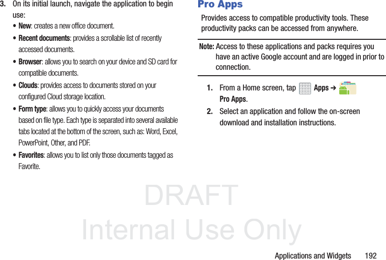 DRAFT InternalUse OnlyApplications and Widgets 1923. On its initial launch, navigate the application to begin use:•New: creates a new office document.• Recent documents: provides a scrollable list of recently accessed documents.• Browser: allows you to search on your device and SD card for compatible documents.•Clouds: provides access to documents stored on your configured Cloud storage location.• Form type: allows you to quickly access your documents based on file type. Each type is separated into several available tabs located at the bottom of the screen, such as: Word, Excel, PowerPoint, Other, and PDF.•Favorites: allows you to list only those documents tagged as Favorite.Pro AppsProvides access to compatible productivity tools. These productivity packs can be accessed from anywhere.Note: Access to these applications and packs requires you have an active Google account and are logged in prior to connection.1. From a Home screen, tap Apps ➔ Pro Apps.2. Select an application and follow the on-screen download and installation instructions.