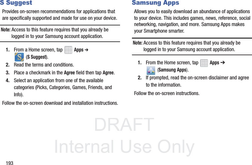 DRAFT InternalUse Only193S SuggestProvides on-screen recommendations for applications that are specifically supported and made for use on your device.Note: Access to this feature requires that you already be logged in to your Samsung account application. 1. From a Home screen, tap Apps ➔ (S Suggest).2. Read the terms and conditions.3. Place a checkmark in the Agree field then tap Agree.4. Select an application from one of the available categories (Picks, Categories, Games, Friends, and Info).Follow the on-screen download and installation instructions.Samsung AppsAllows you to easily download an abundance of applications to your device. This includes games, news, reference, social networking, navigation, and more. Samsung Apps makes your Smartphone smarter.Note: Access to this feature requires that you already be logged in to your Samsung account application. 1. From the Home screen, tap Apps ➔ (Samsung Apps).2. If prompted, read the on-screen disclaimer and agree to the information.Follow the on-screen instructions.