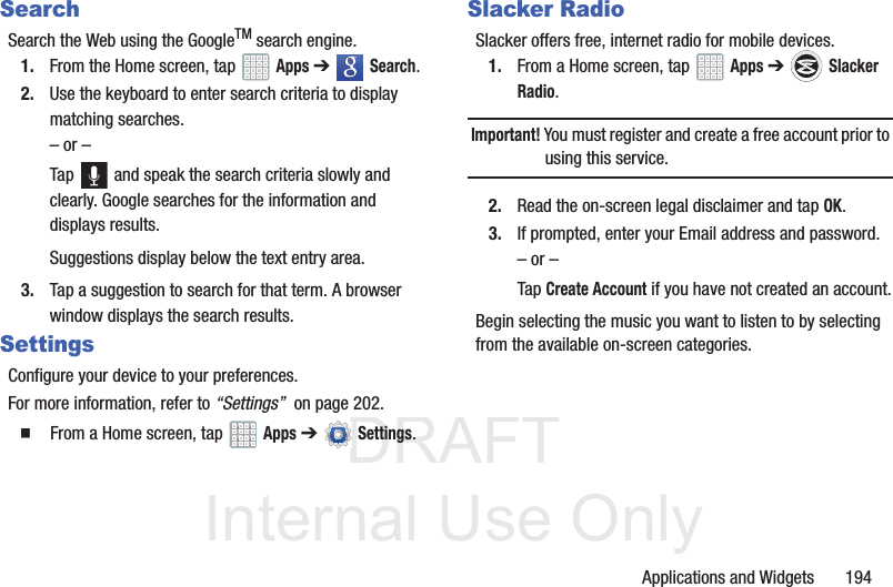DRAFT InternalUse OnlyApplications and Widgets 194SearchSearch the Web using the GoogleTM search engine.1. From the Home screen, tap Apps ➔ Search.2. Use the keyboard to enter search criteria to display matching searches.– or –Tap and speak the search criteria slowly and clearly. Google searches for the information and displays results.Suggestions display below the text entry area.3. Tap a suggestion to search for that term. A browser window displays the search results.SettingsConfigure your device to your preferences.For more information, refer to “Settings” on page 202. From a Home screen, tap Apps ➔Settings.Slacker RadioSlacker offers free, internet radio for mobile devices.1. From a Home screen, tap Apps ➔ Slacker Radio.Important! You must register and create a free account prior to using this service.2. Read the on-screen legal disclaimer and tap OK.3. If prompted, enter your Email address and password.– or –Tap Create Account if you have not created an account.Begin selecting the music you want to listen to by selecting from the available on-screen categories.