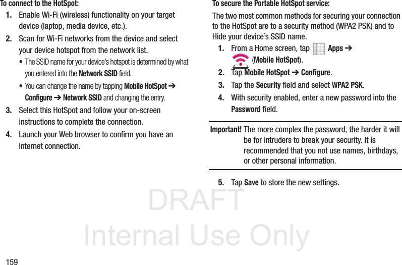 DRAFT InternalUse Only159To connect to the HotSpot:1. Enable Wi-Fi (wireless) functionality on your target device (laptop, media device, etc.).2. Scan for Wi-Fi networks from the device and select your device hotspot from the network list.•The SSID name for your device’s hotspot is determined by what you entered into the Network SSID field. •You can change the name by tapping Mobile HotSpot ➔ Configure ➔ Network SSID and changing the entry.3. Select this HotSpot and follow your on-screen instructions to complete the connection.4. Launch your Web browser to confirm you have an Internet connection.To secure the Portable HotSpot service:The two most common methods for securing your connection to the HotSpot are to a security method (WPA2 PSK) and to Hide your device’s SSID name.1. From a Home screen, tap Apps ➔ (Mobile HotSpot). 2. Tap Mobile HotSpot ➔ Configure.3. Tap the Security field and select WPA2 PSK.4. With security enabled, enter a new password into the Password field. Important! The more complex the password, the harder it will be for intruders to break your security. It is recommended that you not use names, birthdays, or other personal information.5. Tap Save to store the new settings.
