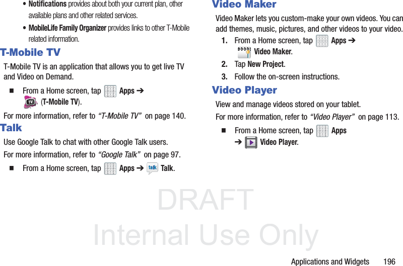 DRAFT InternalUse OnlyApplications and Widgets 196• Notifications provides about both your current plan, other available plans and other related services.• MobileLife Family Organizer provides links to other T-Mobile related information.T-Mobile TVT-Mobile TV is an application that allows you to get live TV and Video on Demand. From a Home screen, tap Apps ➔ (T-Mobile TV).For more information, refer to “T-Mobile TV” on page 140.TalkUse Google Talk to chat with other Google Talk users.For more information, refer to “Google Talk” on page 97. From a Home screen, tap Apps ➔ Talk.Video MakerVideo Maker lets you custom-make your own videos. You can add themes, music, pictures, and other videos to your video.1. From a Home screen, tap Apps ➔ Video Maker.2. Tap New Project.3. Follow the on-screen instructions.Video PlayerView and manage videos stored on your tablet.For more information, refer to “Video Player” on page 113. From a Home screen, tap Apps ➔Video Player.