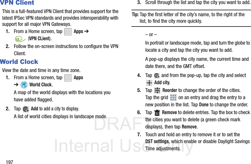 DRAFT InternalUse Only197VPN ClientThis is a full-featured VPN Client that provides support for the latest IPSec VPN standards and provides interoperability with support for all major VPN Gateways.1. From a Home screen, tap Apps ➔ (VPN CLient).2. Follow the on-screen instructions to configure the VPN Client.World ClockView the date and time in any time zone.1. From a Home screen, tap Apps ➔World Clock.A map of the world displays with the locations you have added flagged.2. Tap Add to add a city to display.A list of world cities displays in landscape mode.3. Scroll through the list and tap the city you want to add.Tip: Tap the first letter of the city’s name, to the right of the list, to find the city more quickly.– or –In portrait or landscape mode, tap and turn the globe to locate a city and tap the city you want to add.A pop-up displays the city name, the current time and date there, and the GMT offset.4. Tap and from the pop-up, tap the city and select Add city.5. Tap Reorder to change the order of the cities. Tap the grid on an entry and drag the entry to a new position in the list. Tap Done to change the order.6. Tap Remove to delete entries. Tap the box to check the cities you want to delete (a green check mark displays), then tap Remove.7. Touch and hold an entry to remove it or to set the DST settings, which enable or disable Daylight Savings Time adjustments.