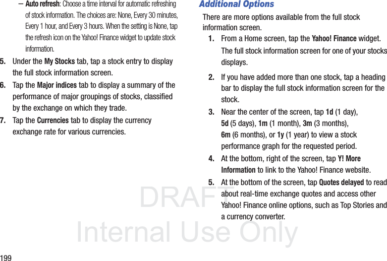 DRAFT InternalUse Only199–Auto refresh: Choose a time interval for automatic refreshing of stock information. The choices are: None, Every 30 minutes, Every 1 hour, and Every 3 hours. When the setting is None, tap the refresh icon on the Yahoo! Finance widget to update stock information.5. Under the My Stocks tab, tap a stock entry to display the full stock information screen.6. Tap the Major indices tab to display a summary of the performance of major groupings of stocks, classified by the exchange on which they trade.7. Tap the Currencies tab to display the currency exchange rate for various currencies.Additional OptionsThere are more options available from the full stock information screen.1. From a Home screen, tap the Yahoo! Finance widget.The full stock information screen for one of your stocks displays.2. If you have added more than one stock, tap a heading bar to display the full stock information screen for the stock.3. Near the center of the screen, tap 1d (1 day), 5d(5 days), 1m (1 month), 3m (3 months), 6m (6 months), or 1y (1 year) to view a stock performance graph for the requested period.4. At the bottom, right of the screen, tap Y! More Information to link to the Yahoo! Finance website.5. At the bottom of the screen, tap Quotes delayed to read about real-time exchange quotes and access other Yahoo! Finance online options, such as Top Stories and a currency converter.