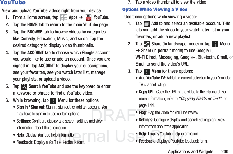 DRAFT InternalUse OnlyApplications and Widgets 200YouTubeView and upload YouTube videos right from your device.1. From a Home screen, tap Apps ➔YouTube.2. Tap the HOME tab to return to the main YouTube page.3. Tap the BROWSE tab to browse videos by categories like Comedy, Education, Music, and so on. Tap the desired category to display video thumbnails.4. Tap the ACCOUNT tab to choose which Google account you would like to use or add an account. Once you are signed in, tap ACCOUNT to display your subscriptions, see your favorites, see you watch later list, manage your playlists, or upload a video.5. Tap Search YouTube and use the keyboard to enter a keyword or phrase to find a YouTube video. 6. While browsing, tap Menu for these options:• Sign in / Sign out: Sign in, sign out, or add an account. You may have to sign in to use certain options.•Settings: Configure display and search settings and view information about the application.•Help: Display YouTube help information.• Feedback: Display a YouTube feedback form.7. Tap a video thumbnail to view the video.Options While Viewing a VideoUse these options while viewing a video:1. Tap Add to and select an available account. THis lets you add the video to your watch later list or your favorites, or add a new playlist.2. Tap Share (in landscape mode) or tap Menu ➔ Share (in portrait mode) to use Google+, Wi-Fi Direct, Messaging, Google+, Bluetooth, Gmail, or Email to send the video’s URL.3. Tap Menu for these options:• Add YouTube TV: Adds the current selection to your YouTube TV channel listing.•Copy URL: Copy the URL of the video to the clipboard. For more information, refer to “Copying Fields or Text” on page 144.•Flag: Flag the video for YouTube review.•Settings: Configure display and search settings and view information about the application.•Help: Display YouTube help information.•Feedback: Display a YouTube feedback form.