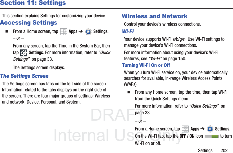 DRAFT InternalUse OnlySettings 202Section 11: SettingsThis section explains Settings for customizing your device.Accessing Settings From a Home screen, tap Apps ➔Settings.– or –From any screen, tap the Time in the System Bar, then tap Settings. For more information, refer to “Quick Settings” on page 33.The Settings screen displays.The Settings ScreenThe Settings screen has tabs on the left side of the screen. Information related to the tabs displays on the right side of the screen. There are four major groups of settings: Wireless and network, Device, Personal, and System.Wireless and NetworkControl your device’s wireless connections.Wi-FiYour device supports Wi-Fi a/b/g/n. Use Wi-Fi settings to manage your device’s Wi-Fi connections.For more information about using your device’s Wi-Fi features, see “Wi-Fi” on page 150.Turning Wi-Fi On or OffWhen you turn Wi-Fi service on, your device automatically searches for available, in-range Wireless Access Points (WAPs). From any Home screen, tap the time, then tap Wi-Fi from the Quick Settings menu.For more information, refer to “Quick Settings” on page 33.– or –From a Home screen, tap Apps ➔Settings. On the Wi-Fi tab, tap the OFF / ON icon to turn Wi-Fi on or off.