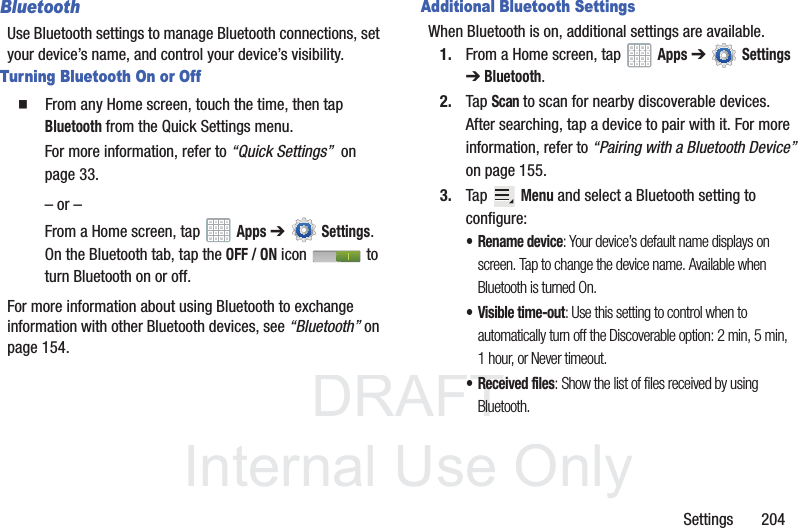 DRAFT InternalUse OnlySettings 204BluetoothUse Bluetooth settings to manage Bluetooth connections, set your device’s name, and control your device’s visibility.Turning Bluetooth On or Off From any Home screen, touch the time, then tap Bluetooth from the Quick Settings menu.For more information, refer to “Quick Settings” on page 33.– or –From a Home screen, tap Apps ➔Settings. On the Bluetooth tab, tap the OFF / ON icon to turn Bluetooth on or off.For more information about using Bluetooth to exchange information with other Bluetooth devices, see “Bluetooth” on page 154.Additional Bluetooth SettingsWhen Bluetooth is on, additional settings are available.1. From a Home screen, tap Apps ➔ Settings ➔ Bluetooth.2. Tap Scan to scan for nearby discoverable devices. After searching, tap a device to pair with it. For more information, refer to “Pairing with a Bluetooth Device” on page 155.3. Tap Menu and select a Bluetooth setting to configure:• Rename device: Your device’s default name displays on screen. Tap to change the device name. Available when Bluetooth is turned On.• Visible time-out: Use this setting to control when to automatically turn off the Discoverable option: 2 min, 5 min, 1 hour, or Never timeout.• Received files: Show the list of files received by using Bluetooth.