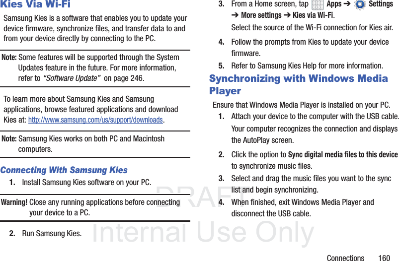 DRAFT InternalUse OnlyConnections 160Kies Via Wi-FiSamsung Kies is a software that enables you to update your device firmware, synchronize files, and transfer data to and from your device directly by connecting to the PC.Note: Some features will be supported through the System Updates feature in the future. For more information, refer to “Software Update” on page 246.To learn more about Samsung Kies and Samsung applications, browse featured applications and download Kies at: http://www.samsung.com/us/support/downloads.Note: Samsung Kies works on both PC and Macintosh computers.Connecting With Samsung Kies1. Install Samsung Kies software on your PC.Warning! Close any running applications before connecting your device to a PC.2. Run Samsung Kies.3. From a Home screen, tap Apps ➔Settings ➔More settings ➔ Kies via Wi-Fi.Select the source of the Wi-Fi connection for Kies air.4. Follow the prompts from Kies to update your device firmware.5. Refer to Samsung Kies Help for more information.Synchronizing with Windows Media PlayerEnsure that Windows Media Player is installed on your PC.1. Attach your device to the computer with the USB cable.Your computer recognizes the connection and displays the AutoPlay screen.2. Click the option to Sync digital media files to this device to synchronize music files.3. Select and drag the music files you want to the sync list and begin synchronizing.4. When finished, exit Windows Media Player and disconnect the USB cable.