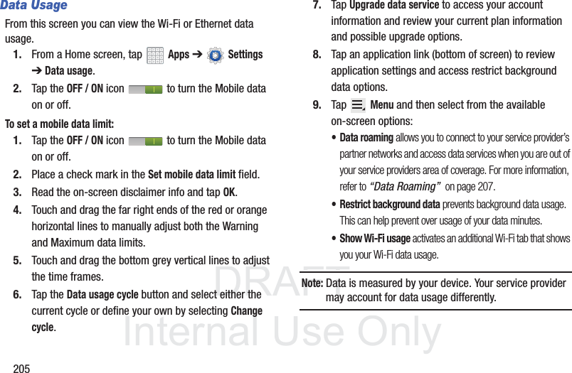 DRAFT InternalUse Only205Data UsageFrom this screen you can view the Wi-Fi or Ethernet data usage.1. From a Home screen, tap Apps ➔ Settings ➔ Data usage.2. Tap the OFF / ON icon to turn the Mobile data on or off.To set a mobile data limit:1. Tap the OFF / ON icon to turn the Mobile data on or off.2. Place a check mark in the Set mobile data limit field.3. Read the on-screen disclaimer info and tap OK. 4. Touch and drag the far right ends of the red or orange horizontal lines to manually adjust both the Warning and Maximum data limits.5. Touch and drag the bottom grey vertical lines to adjust the time frames.6. Tap the Data usage cycle button and select either the current cycle or define your own by selecting Change cycle.7. Tap Upgrade data service to access your account information and review your current plan information and possible upgrade options.8. Tap an application link (bottom of screen) to review application settings and access restrict background data options.9. Tap Menu and then select from the available on-screen options:• Data roaming allows you to connect to your service provider’s partner networks and access data services when you are out of your service providers area of coverage. For more information, refer to “Data Roaming” on page 207.• Restrict background data prevents background data usage. This can help prevent over usage of your data minutes.• Show Wi-Fi usage activates an additional Wi-Fi tab that shows you your Wi-Fi data usage.Note: Data is measured by your device. Your service provider may account for data usage differently.