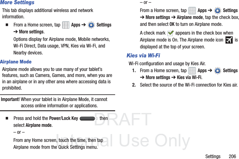 DRAFT InternalUse OnlySettings 206More SettingsThis tab displays additional wireless and network information. From a Home screen, tap Apps ➔ Settings ➔ More settings.Options display for Airplane mode, Mobile networks, Wi-Fi Direct, Data usage, VPN, Kies via Wi-Fi, and Nearby devices.Airplane ModeAirplane mode allows you to use many of your tablet’s features, such as Camera, Games, and more, when you are in an airplane or in any other area where accessing data is prohibited.Important! When your tablet is in Airplane Mode, it cannot access online information or applications. Press and hold the Power/Lock Key then select Airplane mode.– or –From any Home screen, touch the time, then tap Airplane mode from the Quick Settings menu. – or –From a Home screen, tap Apps ➔ Settings ➔ More settings ➔ Airplane mode, tap the check box, and then select OK to turn on Airplane mode.A check mark appears in the check box when Airplane mode is On. The Airplane mode icon is displayed at the top of your screen.Kies via Wi-FiWi-Fi configuration and usage by Kies Air.1. From a Home screen, tap Apps ➔ Settings ➔ More settings ➔ Kies via Wi-Fi.2. Select the source of the Wi-Fi connection for Kies air.