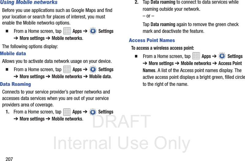 DRAFT InternalUse Only207Using Mobile networksBefore you use applications such as Google Maps and find your location or search for places of interest, you must enable the Mobile networks options. From a Home screen, tap Apps ➔ Settings ➔ More settings ➔ Mobile networks.The following options display:Mobile dataAllows you to activate data network usage on your device. From a Home screen, tap Apps ➔ Settings ➔ More settings ➔ Mobile networks ➔ Mobile data.Data RoamingConnects to your service provider’s partner networks and accesses data services when you are out of your service providers area of coverage.1. From a Home screen, tap Apps ➔ Settings ➔ More settings ➔ Mobile networks.2. Tap Data roaming to connect to data services while roaming outside your network. – or –Tap Data roaming again to remove the green check mark and deactivate the feature.Access Point NamesTo access a wireless access point: From a Home screen, tap Apps ➔ Settings ➔ More settings ➔ Mobile networks ➔ Access Point Names. A list of the Access point names display. The active access point displays a bright green, filled circle to the right of the name.