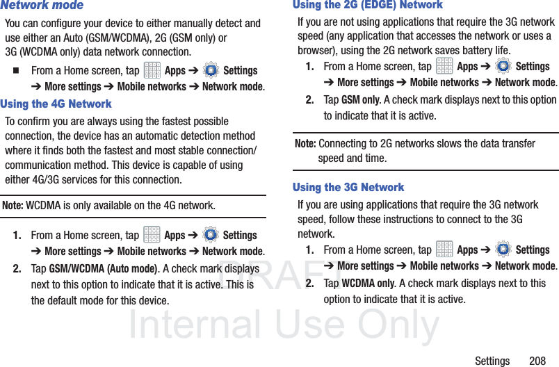 DRAFT InternalUse OnlySettings 208Network modeYou can configure your device to either manually detect and use either an Auto (GSM/WCDMA), 2G (GSM only) or 3G (WCDMA only) data network connection. From a Home screen, tap Apps ➔ Settings ➔ More settings ➔ Mobile networks ➔ Network mode.Using the 4G NetworkTo confirm you are always using the fastest possible connection, the device has an automatic detection method where it finds both the fastest and most stable connection/communication method. This device is capable of using either 4G/3G services for this connection.Note: WCDMA is only available on the 4G network.1. From a Home screen, tap Apps ➔ Settings ➔ More settings ➔ Mobile networks ➔ Network mode.2. Tap GSM/WCDMA (Auto mode). A check mark displays next to this option to indicate that it is active. This is the default mode for this device.Using the 2G (EDGE) NetworkIf you are not using applications that require the 3G network speed (any application that accesses the network or uses a browser), using the 2G network saves battery life.1. From a Home screen, tap Apps ➔ Settings ➔ More settings ➔ Mobile networks ➔ Network mode.2. Tap GSM only. A check mark displays next to this option to indicate that it is active.Note: Connecting to 2G networks slows the data transfer speed and time.Using the 3G NetworkIf you are using applications that require the 3G network speed, follow these instructions to connect to the 3G network.1. From a Home screen, tap Apps ➔ Settings ➔ More settings ➔ Mobile networks ➔ Network mode.2. Tap WCDMA only. A check mark displays next to this option to indicate that it is active.