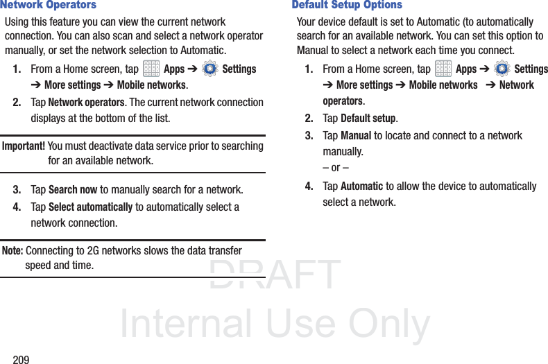 DRAFT InternalUse Only209Network OperatorsUsing this feature you can view the current network connection. You can also scan and select a network operator manually, or set the network selection to Automatic.1. From a Home screen, tap Apps ➔ Settings ➔ More settings ➔ Mobile networks.2. Tap Network operators. The current network connection displays at the bottom of the list.Important! You must deactivate data service prior to searching for an available network.3. Tap Search now to manually search for a network.4. Tap Select automatically to automatically select a network connection.Note: Connecting to 2G networks slows the data transfer speed and time.Default Setup OptionsYour device default is set to Automatic (to automatically search for an available network. You can set this option to Manual to select a network each time you connect.1. From a Home screen, tap Apps ➔ Settings ➔ More settings ➔ Mobile networks ➔ Network operators.2. Tap Default setup.3. Tap Manual to locate and connect to a network manually.– or –4. Tap Automatic to allow the device to automatically select a network.