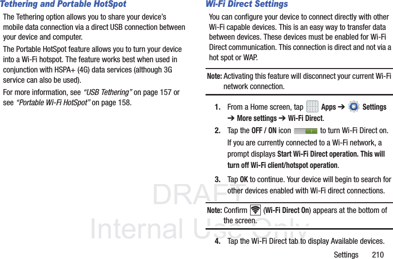 DRAFT InternalUse OnlySettings 210Tethering and Portable HotSpotThe Tethering option allows you to share your device’s mobile data connection via a direct USB connection between your device and computer. The Portable HotSpot feature allows you to turn your device into a Wi-Fi hotspot. The feature works best when used in conjunction with HSPA+ (4G) data services (although 3G service can also be used).For more information, see “USB Tethering” on page 157 or see “Portable Wi-Fi HotSpot” on page 158.Wi-Fi Direct SettingsYou can configure your device to connect directly with other Wi-Fi capable devices. This is an easy way to transfer data between devices. These devices must be enabled for Wi-Fi Direct communication. This connection is direct and not via a hot spot or WAP.Note: Activating this feature will disconnect your current Wi-Fi network connection.1. From a Home screen, tap Apps ➔ Settings ➔ More settings ➔ Wi-Fi Direct.2. Tap the OFF / ON icon to turn Wi-Fi Direct on.If you are currently connected to a Wi-Fi network, a prompt displays Start Wi-Fi Direct operation. This will turn off Wi-Fi client/hotspot operation.3. Tap OK to continue. Your device will begin to search for other devices enabled with Wi-Fi direct connections.Note: Confirm (Wi-Fi Direct On) appears at the bottom of the screen.4. Tap the Wi-Fi Direct tab to display Available devices.