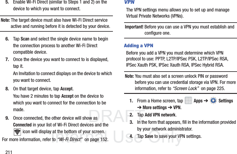 DRAFT InternalUse Only2115. Enable Wi-Fi Direct (similar to Steps 1 and 2) on the device to which you want to connect.Note: The target device must also have Wi-Fi Direct service active and running before it is detected by your device.6. Tap Scan and select the single device name to begin the connection process to another Wi-Fi Direct compatible device.7. Once the device you want to connect to is displayed, tap it.An Invitation to connect displays on the device to which you want to connect.8. On that target device, tap Accept.You have 2 minutes to tap Accept on the device to which you want to connect for the connection to be made.9. Once connected, the other device will show as Connected in your list of Wi-Fi Direct devices and the icon will display at the bottom of your screen.For more information, refer to “Wi-Fi Direct” on page 152.VPNThe VPN settings menu allows you to set up and manage Virtual Private Networks (VPNs).Important! Before you can use a VPN you must establish and configure one.Adding a VPNBefore you add a VPN you must determine which VPN protocol to use: PPTP, L2TP/IPSec PSK, L2TP/IPSec RSA, IPSec Xauth PSK, IPSec Xauth RSA, IPSec Hybrid RSA.Note: You must also set a screen unlock PIN or password before you can use credential storage via VPN. For more information, refer to “Screen Lock” on page 225.1. From a Home screen, tap Apps ➔ Settings ➔ More settings ➔ VPN.2. Tap Add VPN network.3. In the form that appears, fill in the information provided by your network administrator.4. Tap Save to save your VPN settings.