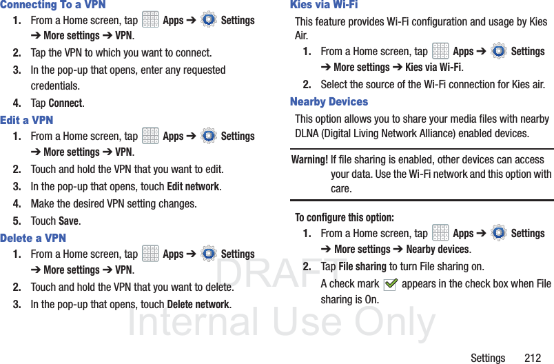 DRAFT InternalUse OnlySettings 212Connecting To a VPN1. From a Home screen, tap Apps ➔ Settings ➔ More settings ➔ VPN.2. Tap the VPN to which you want to connect. 3. In the pop-up that opens, enter any requested credentials.4. Tap Connect.Edit a VPN1. From a Home screen, tap Apps ➔ Settings ➔ More settings ➔ VPN.2. Touch and hold the VPN that you want to edit.3. In the pop-up that opens, touch Edit network. 4. Make the desired VPN setting changes. 5. Touch Save. Delete a VPN1. From a Home screen, tap Apps ➔ Settings ➔ More settings ➔ VPN.2. Touch and hold the VPN that you want to delete.3. In the pop-up that opens, touch Delete network.Kies via Wi-FiThis feature provides Wi-Fi configuration and usage by Kies Air.1. From a Home screen, tap Apps ➔ Settings ➔ More settings ➔ Kies via Wi-Fi.2. Select the source of the Wi-Fi connection for Kies air.Nearby DevicesThis option allows you to share your media files with nearby DLNA (Digital Living Network Alliance) enabled devices.Warning! If file sharing is enabled, other devices can access your data. Use the Wi-Fi network and this option with care.To configure this option:1. From a Home screen, tap Apps ➔ Settings ➔ More settings ➔ Nearby devices.2. Tap File sharing to turn File sharing on.A check mark appears in the check box when File sharing is On.