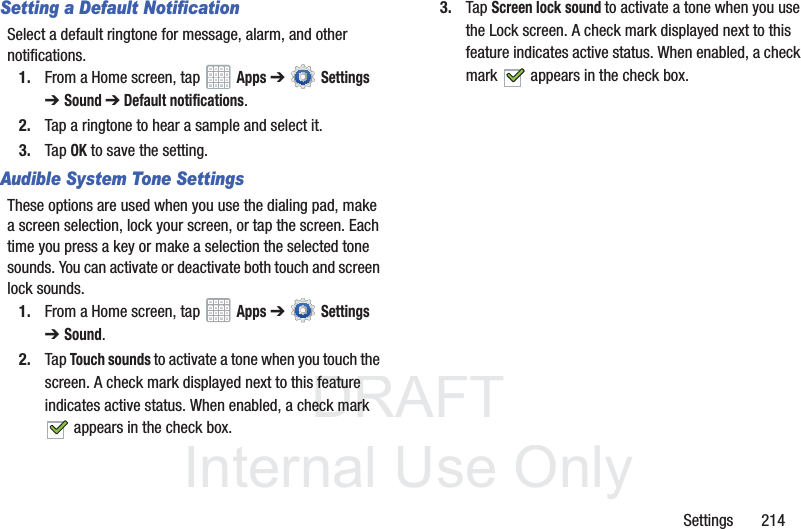 DRAFT InternalUse OnlySettings 214Setting a Default NotificationSelect a default ringtone for message, alarm, and other notifications.1. From a Home screen, tap Apps ➔ Settings ➔Sound ➔ Default notifications.2. Tap a ringtone to hear a sample and select it.3. Tap OK to save the setting.Audible System Tone SettingsThese options are used when you use the dialing pad, make a screen selection, lock your screen, or tap the screen. Each time you press a key or make a selection the selected tone sounds. You can activate or deactivate both touch and screen lock sounds.1. From a Home screen, tap Apps ➔ Settings ➔Sound.2. Tap Touch sounds to activate a tone when you touch the screen. A check mark displayed next to this feature indicates active status. When enabled, a check mark appears in the check box.3. Tap Screen lock sound to activate a tone when you use the Lock screen. A check mark displayed next to this feature indicates active status. When enabled, a check mark appears in the check box.