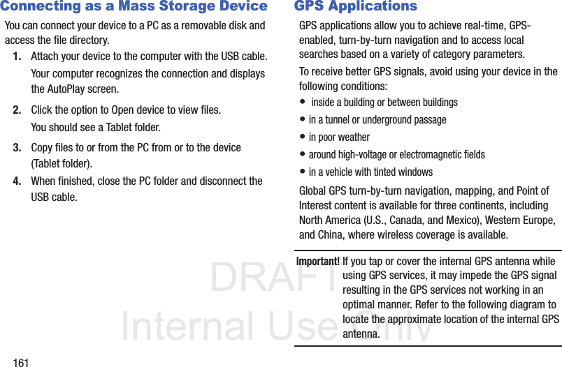 DRAFT InternalUse Only161Connecting as a Mass Storage DeviceYou can connect your device to a PC as a removable disk and access the file directory. 1. Attach your device to the computer with the USB cable.Your computer recognizes the connection and displays the AutoPlay screen.2. Click the option to Open device to view files.You should see a Tablet folder.3. Copy files to or from the PC from or to the device (Tablet folder).4. When finished, close the PC folder and disconnect the USB cable.GPS ApplicationsGPS applications allow you to achieve real-time, GPS-enabled, turn-by-turn navigation and to access local searches based on a variety of category parameters.To receive better GPS signals, avoid using your device in the following conditions:• inside a building or between buildings• in a tunnel or underground passage• in poor weather• around high-voltage or electromagnetic fields• in a vehicle with tinted windowsGlobal GPS turn-by-turn navigation, mapping, and Point of Interest content is available for three continents, including North America (U.S., Canada, and Mexico), Western Europe, and China, where wireless coverage is available.Important! If you tap or cover the internal GPS antenna while using GPS services, it may impede the GPS signal resulting in the GPS services not working in an optimal manner. Refer to the following diagram to locate the approximate location of the internal GPS antenna.