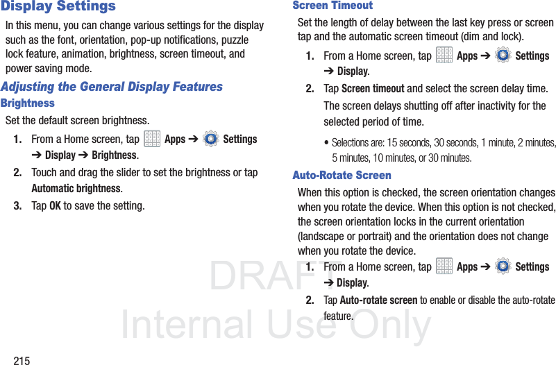 DRAFT InternalUse Only215Display SettingsIn this menu, you can change various settings for the display such as the font, orientation, pop-up notifications, puzzle lock feature, animation, brightness, screen timeout, and power saving mode.Adjusting the General Display FeaturesBrightnessSet the default screen brightness.1. From a Home screen, tap Apps ➔ Settings ➔Display ➔ Brightness.2. Touch and drag the slider to set the brightness or tap Automatic brightness.3. Tap OK to save the setting.Screen TimeoutSet the length of delay between the last key press or screen tap and the automatic screen timeout (dim and lock).1. From a Home screen, tap Apps ➔ Settings ➔Display.2. Tap Screen timeout and select the screen delay time.The screen delays shutting off after inactivity for the selected period of time.•Selections are: 15 seconds, 30 seconds, 1 minute, 2 minutes, 5 minutes, 10 minutes, or 30 minutes.Auto-Rotate ScreenWhen this option is checked, the screen orientation changes when you rotate the device. When this option is not checked, the screen orientation locks in the current orientation (landscape or portrait) and the orientation does not change when you rotate the device.1. From a Home screen, tap Apps ➔ Settings ➔Display.2.Tap Auto-rotate screen to enable or disable the auto-rotate feature.
