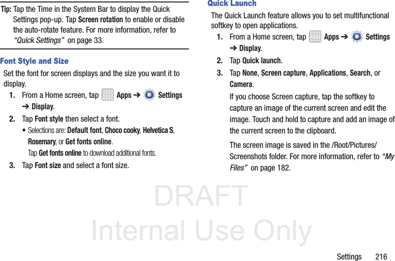 DRAFT InternalUse OnlySettings 216Tip: Tap the Time in the System Bar to display the Quick Settings pop-up. Tap Screen rotation to enable or disable the auto-rotate feature. For more information, refer to “Quick Settings” on page 33.Font Style and SizeSet the font for screen displays and the size you want it to display.1. From a Home screen, tap Apps ➔ Settings ➔Display.2. Tap Font style then select a font.•Selections are: Default font, Choco cooky, Helvetica S, Rosemary, or Get fonts online. Tap Get fonts online to download additional fonts.3. Tap Font size and select a font size.Quick LaunchThe Quick Launch feature allows you to set multifunctional softkey to open applications.1. From a Home screen, tap Apps ➔ Settings ➔Display.2. Tap Quick launch.3. Tap None, Screen capture, Applications, Search, or Camera.If you choose Screen capture, tap the softkey to capture an image of the current screen and edit the image. Touch and hold to capture and add an image of the current screen to the clipboard.The screen image is saved in the /Root/Pictures/Screenshots folder. For more information, refer to “My Files” on page 182.