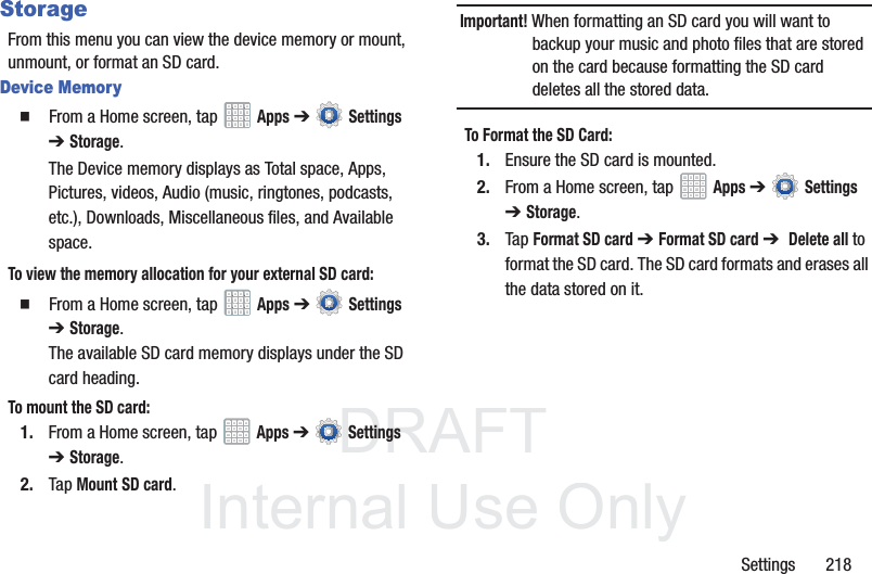 DRAFT InternalUse OnlySettings 218StorageFrom this menu you can view the device memory or mount, unmount, or format an SD card.Device Memory From a Home screen, tap Apps ➔ Settings ➔Storage.The Device memory displays as Total space, Apps, Pictures, videos, Audio (music, ringtones, podcasts, etc.), Downloads, Miscellaneous files, and Available space.To view the memory allocation for your external SD card: From a Home screen, tap Apps ➔ Settings ➔Storage. The available SD card memory displays under the SD card heading.To mount the SD card:1. From a Home screen, tap Apps ➔ Settings ➔Storage.2. Tap Mount SD card.Important! When formatting an SD card you will want to backup your music and photo files that are stored on the card because formatting the SD card deletes all the stored data.To Format the SD Card:1. Ensure the SD card is mounted. 2. From a Home screen, tap Apps ➔ Settings ➔Storage.3. Tap Format SD card ➔ Format SD card ➔ Delete all to format the SD card. The SD card formats and erases all the data stored on it.