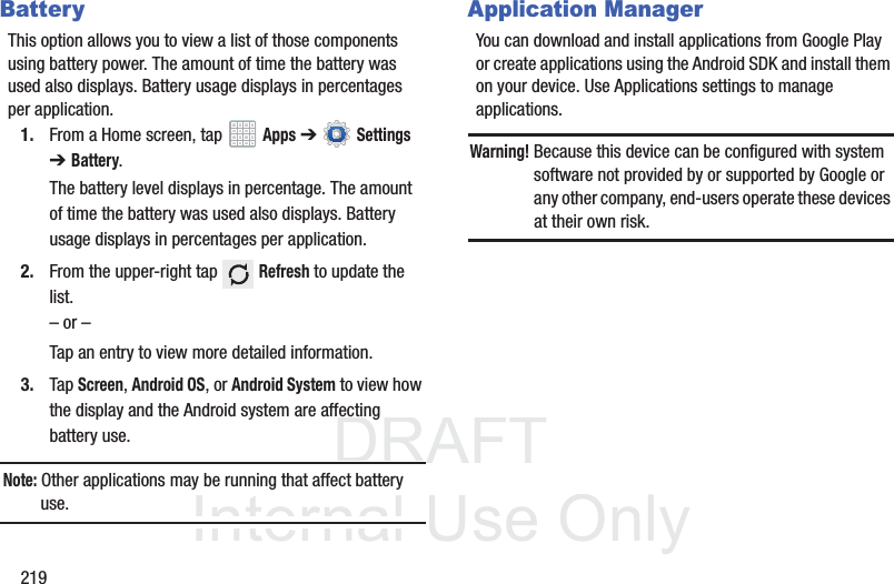 DRAFT InternalUse Only219BatteryThis option allows you to view a list of those components using battery power. The amount of time the battery was used also displays. Battery usage displays in percentages per application.1. From a Home screen, tap Apps ➔ Settings ➔Battery.The battery level displays in percentage. The amount of time the battery was used also displays. Battery usage displays in percentages per application.2. From the upper-right tap Refresh to update the list.– or –Tap an entry to view more detailed information.3. Tap Screen, Android OS, or Android System to view how the display and the Android system are affecting battery use.Note: Other applications may be running that affect battery use.Application ManagerYou can download and install applications from Google Play or create applications using the Android SDK and install them on your device. Use Applications settings to manage applications.Warning! Because this device can be configured with system software not provided by or supported by Google or any other company, end-users operate these devices at their own risk.