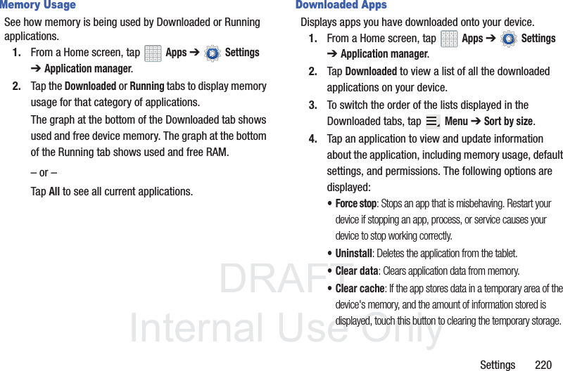 DRAFT InternalUse OnlySettings 220Memory UsageSee how memory is being used by Downloaded or Running applications.1. From a Home screen, tap Apps ➔ Settings ➔Application manager.2. Tap the Downloaded or Running tabs to display memory usage for that category of applications.The graph at the bottom of the Downloaded tab shows used and free device memory. The graph at the bottom of the Running tab shows used and free RAM.– or –Tap All to see all current applications.Downloaded AppsDisplays apps you have downloaded onto your device.1. From a Home screen, tap Apps ➔ Settings ➔Application manager.2. Tap Downloaded to view a list of all the downloaded applications on your device.3. To switch the order of the lists displayed in the Downloaded tabs, tap Menu ➔ Sort by size.4. Tap an application to view and update information about the application, including memory usage, default settings, and permissions. The following options are displayed:• Force stop: Stops an app that is misbehaving. Restart your device if stopping an app, process, or service causes your device to stop working correctly.• Uninstall: Deletes the application from the tablet.• Clear data: Clears application data from memory.• Clear cache: If the app stores data in a temporary area of the device's memory, and the amount of information stored is displayed, touch this button to clearing the temporary storage.