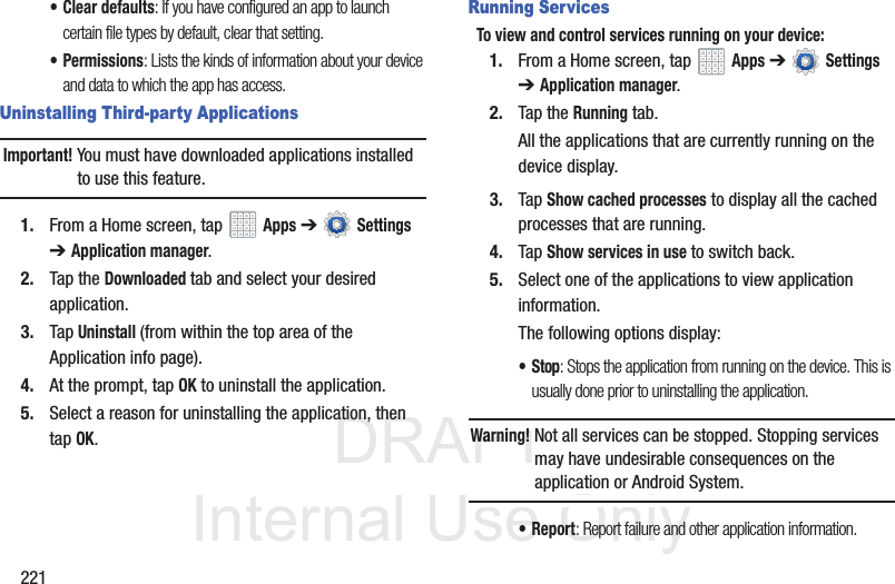 DRAFT InternalUse Only221• Clear defaults: If you have configured an app to launch certain file types by default, clear that setting.•Permissions: Lists the kinds of information about your device and data to which the app has access.Uninstalling Third-party ApplicationsImportant! You must have downloaded applications installed to use this feature.1. From a Home screen, tap Apps ➔ Settings ➔Application manager.2. Tap the Downloaded tab and select your desired application.3. Tap Uninstall (from within the top area of the Application info page).4. At the prompt, tap OK to uninstall the application.5. Select a reason for uninstalling the application, then tap OK.Running ServicesTo view and control services running on your device:1. From a Home screen, tap Apps ➔ Settings ➔Application manager.2. Tap the Running tab.All the applications that are currently running on the device display.3. Tap Show cached processes to display all the cached processes that are running. 4. Tap Show services in use to switch back.5. Select one of the applications to view application information.The following options display:•Stop: Stops the application from running on the device. This is usually done prior to uninstalling the application.Warning! Not all services can be stopped. Stopping services may have undesirable consequences on the application or Android System.•Report: Report failure and other application information.