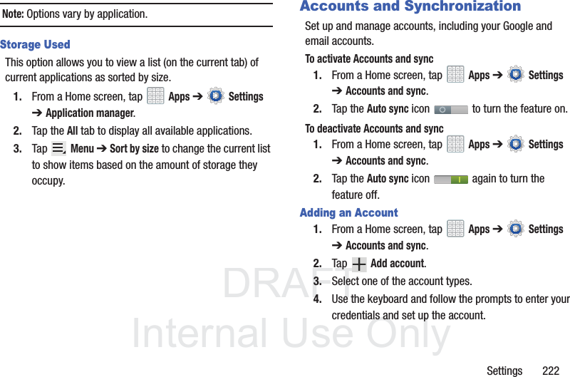 DRAFT InternalUse OnlySettings 222Note: Options vary by application.Storage UsedThis option allows you to view a list (on the current tab) of current applications as sorted by size.1. From a Home screen, tap Apps ➔ Settings ➔Application manager.2. Tap the All tab to display all available applications.3. Tap Menu ➔ Sort by size to change the current list to show items based on the amount of storage they occupy.Accounts and SynchronizationSet up and manage accounts, including your Google and email accounts.To activate Accounts and sync1. From a Home screen, tap Apps ➔ Settings ➔Accounts and sync. 2. Tap the Auto sync icon to turn the feature on.To deactivate Accounts and sync1. From a Home screen, tap Apps ➔ Settings ➔Accounts and sync. 2. Tap the Auto sync icon again to turn the feature off.Adding an Account1. From a Home screen, tap Apps ➔ Settings ➔Accounts and sync.2. Tap Add account.3. Select one of the account types.4. Use the keyboard and follow the prompts to enter your credentials and set up the account.