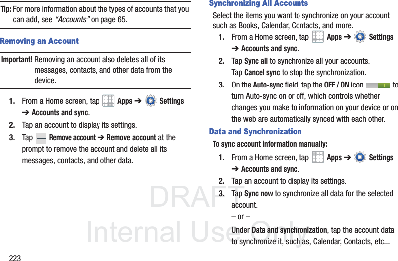 DRAFT InternalUse Only223Tip: For more information about the types of accounts that you can add, see “Accounts” on page 65.Removing an AccountImportant! Removing an account also deletes all of its messages, contacts, and other data from the device.1. From a Home screen, tap Apps ➔ Settings ➔Accounts and sync.2. Tap an account to display its settings.3. Tap Remove account ➔ Remove account at the prompt to remove the account and delete all its messages, contacts, and other data.Synchronizing All AccountsSelect the items you want to synchronize on your account such as Books, Calendar, Contacts, and more.1. From a Home screen, tap Apps ➔ Settings ➔Accounts and sync.2. Tap Sync all to synchronize all your accounts. Tap Cancel sync to stop the synchronization.3. On the Auto-sync field, tap the OFF / ON icon to turn Auto-sync on or off, which controls whether changes you make to information on your device or on the web are automatically synced with each other.Data and SynchronizationTo sync account information manually:1. From a Home screen, tap Apps ➔ Settings ➔Accounts and sync.2. Tap an account to display its settings.3. Tap Sync now to synchronize all data for the selected account.– or –Under Data and synchronization, tap the account data to synchronize it, such as, Calendar, Contacts, etc...