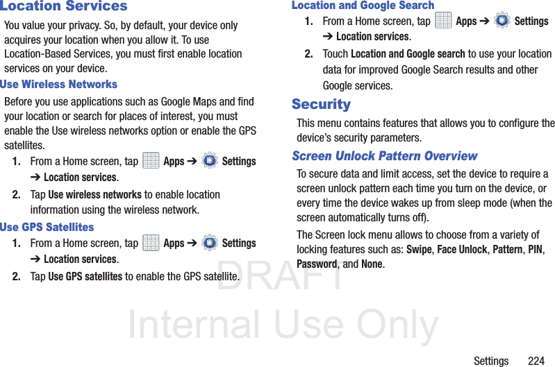 DRAFT InternalUse OnlySettings 224Location ServicesYou value your privacy. So, by default, your device only acquires your location when you allow it. To use Location-Based Services, you must first enable location services on your device.Use Wireless NetworksBefore you use applications such as Google Maps and find your location or search for places of interest, you must enable the Use wireless networks option or enable the GPS satellites.1. From a Home screen, tap Apps ➔ Settings ➔Location services.2. Tap Use wireless networks to enable location information using the wireless network.Use GPS Satellites1. From a Home screen, tap Apps ➔ Settings ➔Location services.2. Tap Use GPS satellites to enable the GPS satellite.Location and Google Search1. From a Home screen, tap Apps ➔ Settings ➔Location services.2. Touch Location and Google search to use your location data for improved Google Search results and other Google services.SecurityThis menu contains features that allows you to configure the device’s security parameters.Screen Unlock Pattern OverviewTo secure data and limit access, set the device to require a screen unlock pattern each time you turn on the device, or every time the device wakes up from sleep mode (when the screen automatically turns off).The Screen lock menu allows to choose from a variety of locking features such as: Swipe, Face Unlock, Pattern, PIN, Password, and None.