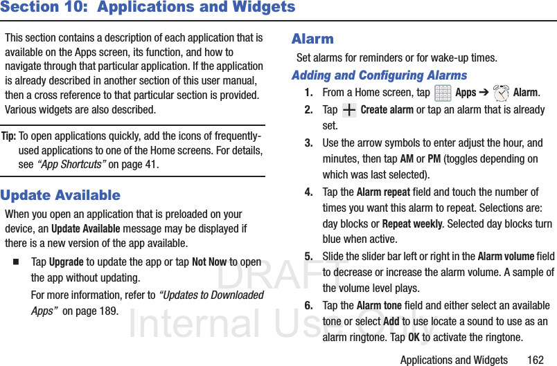DRAFT InternalUse OnlyApplications and Widgets 162Section 10: Applications and WidgetsThis section contains a description of each application that is available on the Apps screen, its function, and how to navigate through that particular application. If the application is already described in another section of this user manual, then a cross reference to that particular section is provided. Various widgets are also described.Tip: To open applications quickly, add the icons of frequently-used applications to one of the Home screens. For details, see “App Shortcuts” on page 41.Update AvailableWhen you open an application that is preloaded on your device, an Update Available message may be displayed if there is a new version of the app available. Tap Upgrade to update the app or tap Not Now to open the app without updating.For more information, refer to “Updates to Downloaded Apps” on page 189.AlarmSet alarms for reminders or for wake-up times.Adding and Configuring Alarms1. From a Home screen, tap Apps ➔ Alarm.2. Tap Create alarm or tap an alarm that is already set.3. Use the arrow symbols to enter adjust the hour, and minutes, then tap AM or PM (toggles depending on which was last selected).4. Tap the Alarm repeat field and touch the number of times you want this alarm to repeat. Selections are: day blocks or Repeat weekly. Selected day blocks turn blue when active.5. Slide the slider bar left or right in the Alarm volume field to decrease or increase the alarm volume. A sample of the volume level plays.6. Tap the Alarm tone field and either select an available tone or select Add to use locate a sound to use as an alarm ringtone. Tap OK to activate the ringtone.