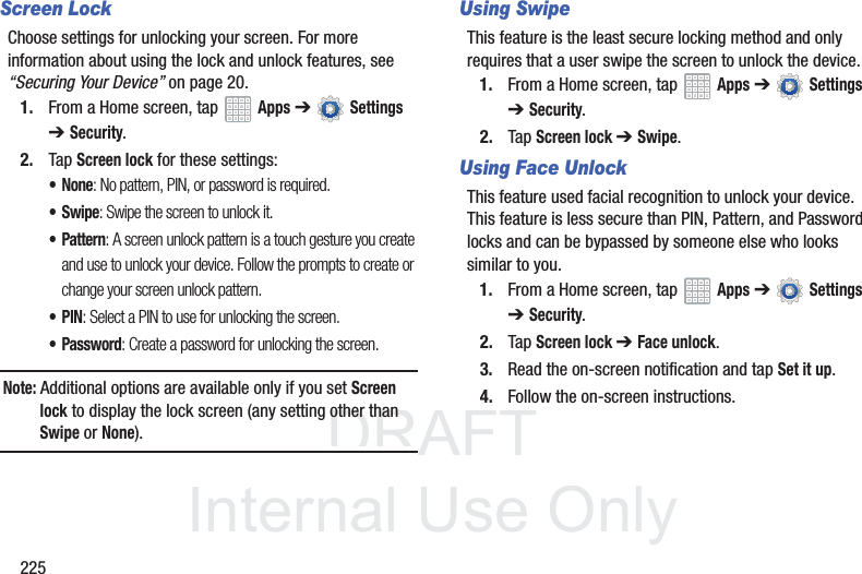 DRAFT InternalUse Only225Screen LockChoose settings for unlocking your screen. For more information about using the lock and unlock features, see “Securing Your Device” on page 20.1. From a Home screen, tap Apps ➔ Settings ➔Security.2. Tap Screen lock for these settings:•None: No pattern, PIN, or password is required.• Swipe: Swipe the screen to unlock it.• Pattern: A screen unlock pattern is a touch gesture you create and use to unlock your device. Follow the prompts to create or change your screen unlock pattern.•PIN: Select a PIN to use for unlocking the screen.• Password: Create a password for unlocking the screen.Note: Additional options are available only if you set Screen lock to display the lock screen (any setting other than Swipe or None).Using SwipeThis feature is the least secure locking method and only requires that a user swipe the screen to unlock the device.1. From a Home screen, tap Apps ➔ Settings ➔Security.2. Tap Screen lock ➔ Swipe.Using Face UnlockThis feature used facial recognition to unlock your device. This feature is less secure than PIN, Pattern, and Password locks and can be bypassed by someone else who looks similar to you.1. From a Home screen, tap Apps ➔ Settings ➔Security.2. Tap Screen lock ➔ Face unlock.3. Read the on-screen notification and tap Set it up.4. Follow the on-screen instructions.