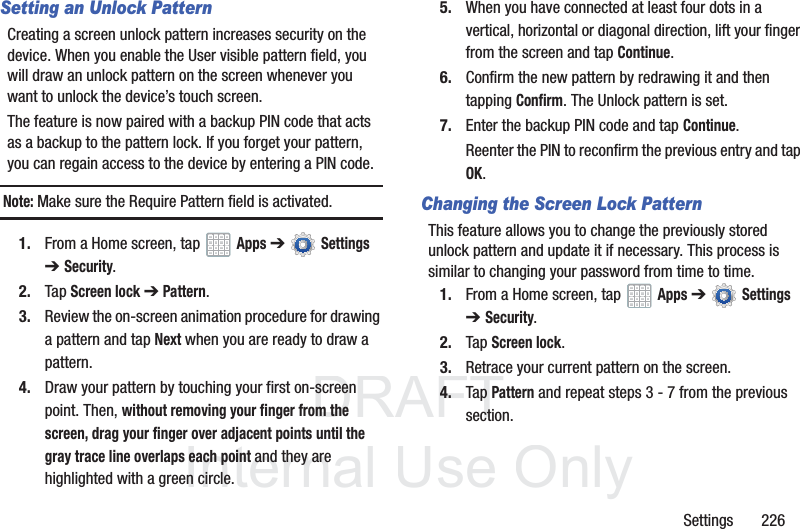 DRAFT InternalUse OnlySettings 226Setting an Unlock PatternCreating a screen unlock pattern increases security on the device. When you enable the User visible pattern field, you will draw an unlock pattern on the screen whenever you want to unlock the device’s touch screen. The feature is now paired with a backup PIN code that acts as a backup to the pattern lock. If you forget your pattern, you can regain access to the device by entering a PIN code.Note: Make sure the Require Pattern field is activated.1. From a Home screen, tap Apps ➔ Settings ➔Security.2. Tap Screen lock ➔ Pattern.3. Review the on-screen animation procedure for drawing a pattern and tap Next when you are ready to draw a pattern.4. Draw your pattern by touching your first on-screen point. Then, without removing your finger from the screen, drag your finger over adjacent points until the gray trace line overlaps each point and they are highlighted with a green circle.5. When you have connected at least four dots in a vertical, horizontal or diagonal direction, lift your finger from the screen and tap Continue.6. Confirm the new pattern by redrawing it and then tapping Confirm. The Unlock pattern is set.7. Enter the backup PIN code and tap Continue.Reenter the PIN to reconfirm the previous entry and tap OK.Changing the Screen Lock PatternThis feature allows you to change the previously stored unlock pattern and update it if necessary. This process is similar to changing your password from time to time.1. From a Home screen, tap Apps ➔ Settings ➔Security.2. Tap Screen lock.3. Retrace your current pattern on the screen.4. Tap Pattern and repeat steps 3 - 7 from the previous section.