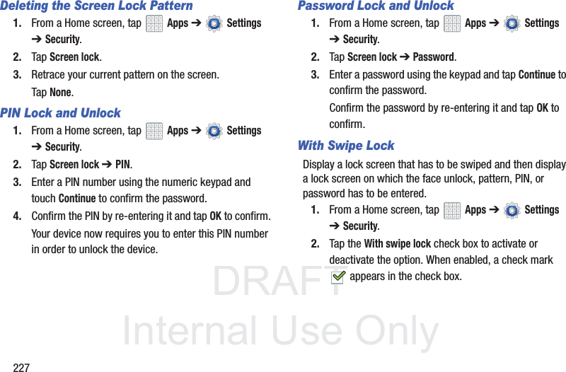 DRAFT InternalUse Only227Deleting the Screen Lock Pattern1. From a Home screen, tap Apps ➔ Settings ➔Security.2. Tap Screen lock.3. Retrace your current pattern on the screen.Tap None.PIN Lock and Unlock1. From a Home screen, tap Apps ➔ Settings ➔Security.2. Tap Screen lock ➔ PIN.3. Enter a PIN number using the numeric keypad and touch Continue to confirm the password.4. Confirm the PIN by re-entering it and tap OK to confirm.Your device now requires you to enter this PIN number in order to unlock the device.Password Lock and Unlock1. From a Home screen, tap Apps ➔ Settings ➔Security.2. Tap Screen lock ➔ Password.3. Enter a password using the keypad and tap Continue to confirm the password.Confirm the password by re-entering it and tap OK to confirm.With Swipe LockDisplay a lock screen that has to be swiped and then display a lock screen on which the face unlock, pattern, PIN, or password has to be entered.1. From a Home screen, tap Apps ➔ Settings ➔Security.2. Tap the With swipe lock check box to activate or deactivate the option. When enabled, a check mark appears in the check box.