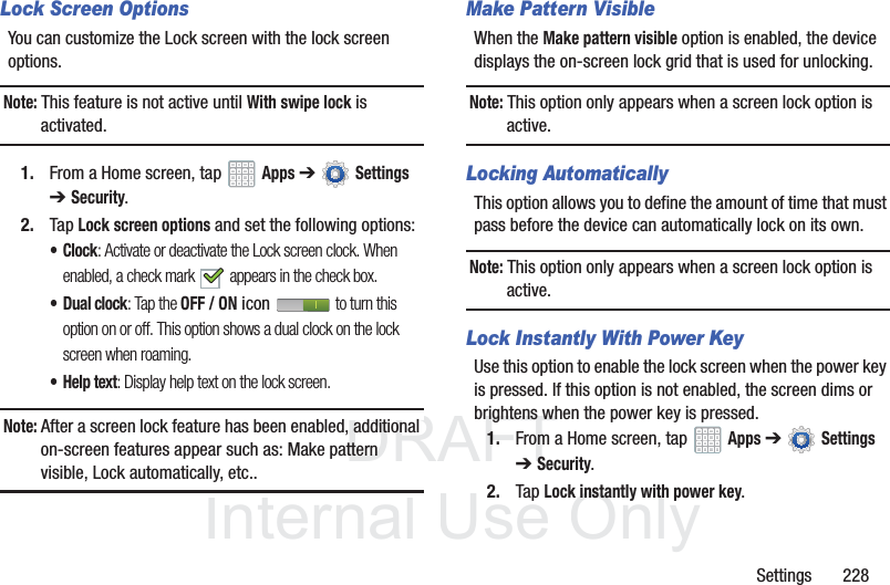 DRAFT InternalUse OnlySettings 228Lock Screen OptionsYou can customize the Lock screen with the lock screen options.Note: This feature is not active until With swipe lock is activated.1. From a Home screen, tap Apps ➔ Settings ➔Security.2. Tap Lock screen options and set the following options:•Clock: Activate or deactivate the Lock screen clock. When enabled, a check mark appears in the check box.• Dual clock: Tap the OFF / ON icon to turn this option on or off. This option shows a dual clock on the lock screen when roaming.• Help text: Display help text on the lock screen.Note: After a screen lock feature has been enabled, additional on-screen features appear such as: Make pattern visible, Lock automatically, etc..Make Pattern VisibleWhen the Make pattern visible option is enabled, the device displays the on-screen lock grid that is used for unlocking.Note: This option only appears when a screen lock option is active.Locking AutomaticallyThis option allows you to define the amount of time that must pass before the device can automatically lock on its own.Note: This option only appears when a screen lock option is active.Lock Instantly With Power KeyUse this option to enable the lock screen when the power key is pressed. If this option is not enabled, the screen dims or brightens when the power key is pressed.1. From a Home screen, tap Apps ➔ Settings ➔Security.2. Tap Lock instantly with power key.