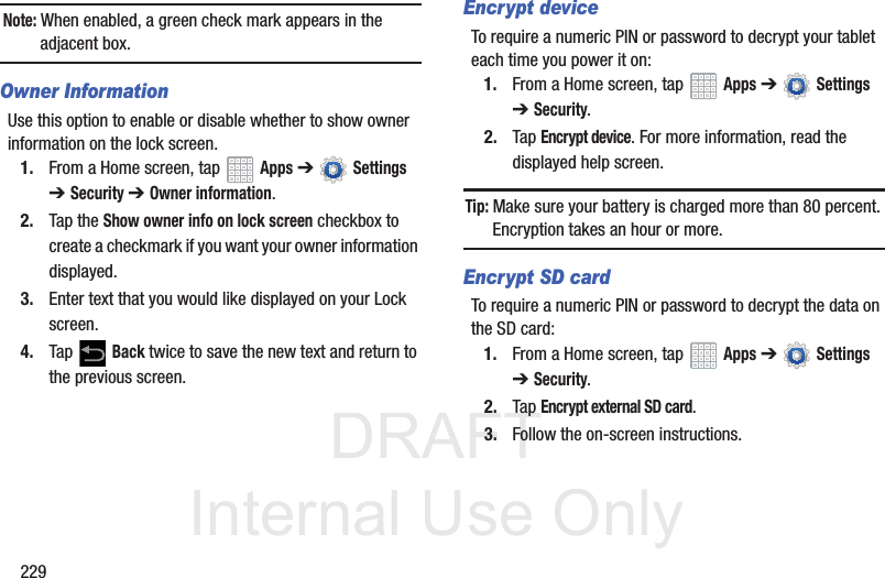 DRAFT InternalUse Only229Note: When enabled, a green check mark appears in the adjacent box.Owner InformationUse this option to enable or disable whether to show owner information on the lock screen.1. From a Home screen, tap Apps ➔ Settings ➔Security ➔ Owner information.2. Tap the Show owner info on lock screen checkbox to create a checkmark if you want your owner information displayed.3. Enter text that you would like displayed on your Lock screen.4. Tap Back twice to save the new text and return to the previous screen.Encrypt deviceTo require a numeric PIN or password to decrypt your tablet each time you power it on:1. From a Home screen, tap Apps ➔ Settings ➔Security.2. Tap Encrypt device. For more information, read the displayed help screen.Tip: Make sure your battery is charged more than 80 percent. Encryption takes an hour or more.Encrypt SD cardTo require a numeric PIN or password to decrypt the data on the SD card:1. From a Home screen, tap Apps ➔ Settings ➔Security.2. Tap Encrypt external SD card. 3. Follow the on-screen instructions.
