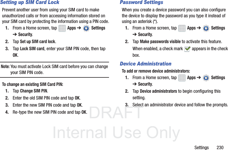 DRAFT InternalUse OnlySettings 230Setting up SIM Card LockPrevent another user from using your SIM card to make unauthorized calls or from accessing information stored on your SIM card by protecting the information using a PIN code.1. From a Home screen, tap Apps ➔ Settings ➔Security.2. Tap Set up SIM card lock.3. Tap Lock SIM card, enter your SIM PIN code, then tap OK.Note: You must activate Lock SIM card before you can change your SIM PIN code.To change an existing SIM Card PIN:1. Tap Change SIM PIN.2. Enter the old SIM PIN code and tap OK.3. Enter the new SIM PIN code and tap OK.4. Re-type the new SIM PIN code and tap OK.Password SettingsWhen you create a device password you can also configure the device to display the password as you type it instead of using an asterisk (*).1. From a Home screen, tap Apps ➔ Settings ➔Security.2. Tap Make passwords visible to activate this feature.When enabled, a check mark appears in the check box.Device AdministrationTo add or remove device administrators:1. From a Home screen, tap Apps ➔ Settings ➔Security.2. Tap Device administrators to begin configuring this setting.3. Select an administrator device and follow the prompts.