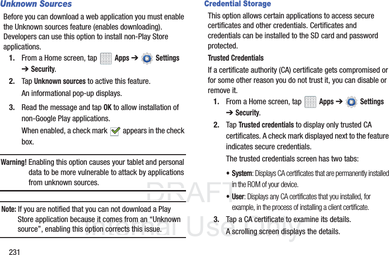 DRAFT InternalUse Only231Unknown SourcesBefore you can download a web application you must enable the Unknown sources feature (enables downloading). Developers can use this option to install non-Play Store applications.1. From a Home screen, tap Apps ➔ Settings ➔Security.2. Tap Unknown sources to active this feature.An informational pop-up displays.3. Read the message and tap OK to allow installation of non-Google Play applications.When enabled, a check mark appears in the check box.Warning! Enabling this option causes your tablet and personal data to be more vulnerable to attack by applications from unknown sources.Note: If you are notified that you can not download a Play Store application because it comes from an “Unknown source”, enabling this option corrects this issue.Credential StorageThis option allows certain applications to access secure certificates and other credentials. Certificates and credentials can be installed to the SD card and password protected.Trusted CredentialsIf a certificate authority (CA) certificate gets compromised or for some other reason you do not trust it, you can disable or remove it.1. From a Home screen, tap Apps ➔ Settings ➔Security.2. Tap Trusted credentials to display only trusted CA certificates. A check mark displayed next to the feature indicates secure credentials.The trusted credentials screen has two tabs:• System: Displays CA certificates that are permanently installed in the ROM of your device.•User: Displays any CA certificates that you installed, for example, in the process of installing a client certificate.3. Tap a CA certificate to examine its details.A scrolling screen displays the details.